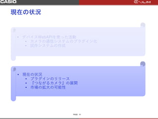 PAGE
現在の状況
11
• デバイスWebAPIを使った活動
• カメラの通信システムのプラグイン化
• 試作システムの作成
• 現在の状況
• プラグインのリリース
• 『つながるカメラ』の展開
• 市場の拡大の可能性
 