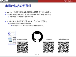 PAGE
 コンシューマ向けだけでなく、B2B向けの開発サイクルが出来た
 カスタム要望があるほど、使ってもらうほど新しい市場が広がる
 公開プラグインで出来る範囲が広がる
 せっかく作ったのでアプリをダウンロードしてってください。
 いろいろな分野で使えると思います
 ホームセキュリティ、みまもり、スポーツ/健康用途 などなど
17
iOS App Store iOS GitHub Android GitHub
市場の拡大の可能性
 
