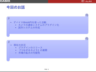 PAGE
今回のお話
2
• デバイスWebAPIを使った活動
• カメラの通信システムのプラグイン化
• 試作システムの作成
• 現在の状況
• プラグインのリリース
• 『つながるカメラ』の展開
• 市場の拡大の可能性
 