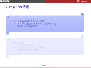 PAGE
これまでの活動
3
• デバイスWebAPIを使った活動
• カメラの通信システムのプラグイン化
• 試作システムの作成
• 現在の状況
• プラグインのリリース
• 『つながるカメラ』の展開
• 市場の拡大の可能性
 