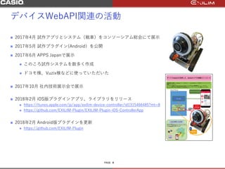PAGE
デバイスWebAPI関連の活動
 2017年4月 試作アプリとシステム（戦車）をコンソーシアム総会にて展示
 2017年5月 試作プラグイン(Android）を公開
 2017年6月 APPS Japanで展示
 このころ試作システムを数多く作成
 ドコモ様、Vuzix様などに使っていただいた
 2017年10月 社内技術展示会で展示
 2018年2月 iOS版プラグインアプリ、ライブラリをリリース
 https://itunes.apple.com/jp/app/exilim-device-controller/id1315466485?mt=8
 https://github.com/EXILIM-Plugin/EXILIM-Plugin-iOS-ControllerApp
 2018年2月 Android版プラグインを更新
 https://github.com/EXILIM-Plugin
8
 