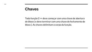Chaves
Toda função C++ deve começar com uma chave de abertura
de bloco { e deve terminar com uma chave de fechamento de
bloco }. As chaves delimitam o corpo da função.
 