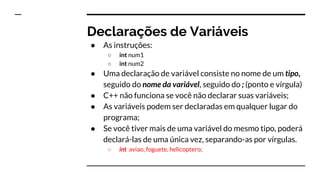 Variáveis
Uma variável em C++ é um espaço de memória reservado
para armazenar um certo tipo de dado e tendo um nome
para referenciar o seu conteúdo.
Uma variável é um espaço de memória que pode conter, a
cada tempo, valores diferentes.
 