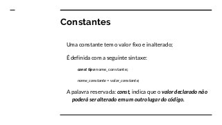 Constantes
Uma constante tem o valor fixo e inalterado;
É definida com a seguinte sintaxe:
const tipo nome_constante;
nome_constante = valor_constante;
A palavra reservada: const, indica que o valor declarado não
poderá ser alterado em um outro lugar do código.
 