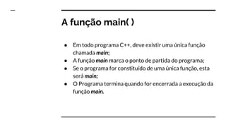 A função main( )
Em todo programa C++, deve existir uma única função
chamada main;
A função main marca o ponto de partida do programa;
Se o programa for constituído de uma única função, esta
será main;
O Programa termina quando for encerrada a execução da
função main.
 