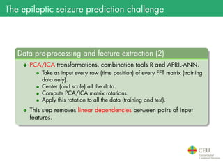 The epileptic seizure prediction challenge
.
Data pre-processing and feature extraction (2)
..
......
PCA/ICA transformations, combination tools R and APRIL-ANN.
Take as input every row (time position) of every FFT matrix (training
data only).
Center (and scale) all the data.
Compute PCA/ICA matrix rotations.
Apply this rotation to all the data (training and test).
This step removes linear dependencies between pairs of input
features.
 