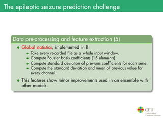 The epileptic seizure prediction challenge
.
Data pre-processing and feature extraction (5)
..
......
Global statistics, implemented in R.
Take every recorded file as a whole input window.
Compute Fourier basis coefficients (15 elements).
Compute standard deviation of previous coefficients for each serie.
Compute the standard deviation and mean of previous value for
every channel.
This features show minor improvements used in an ensemble with
other models.
 