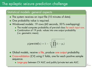 The epileptic seizure prediction challenge
.
Statistical models: general aspects
..
......
The system receives an input file (10 minutes of data).
One probability value is required.
Windowed models: 19 rows (60 seconds, 50 % overlapping):
The model computes probability of pre-ictal class for each input row.
Combination of 19 prob. values into one output probability
(i.e. geometric mean).
p(pre-ictal|x) = 1 − 19
19∏
t=1
(1 − pt)
Global models, receive a file, produce one output probability.
Cross-validation (CV) using F folds, one for each positive sample
sequence.
Large gap between CV AUC and public/private test sets AUC.
 