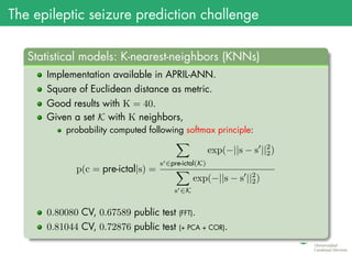 The epileptic seizure prediction challenge
.
Statistical models: K-nearest-neighbors (KNNs)
..
......
Implementation available in APRIL-ANN.
Square of Euclidean distance as metric.
Good results with K = 40.
Given a set K with K neighbors,
probability computed following softmax principle:
p(c = pre-ictal|s) =
∑
s′∈pre-ictal(K)
exp(−||s − s′
||2
2)
∑
s′∈K
exp(−||s − s′
||2
2)
0.80080 CV, 0.67589 public test (FFT).
0.81044 CV, 0.72876 public test (+ PCA + COR).
 