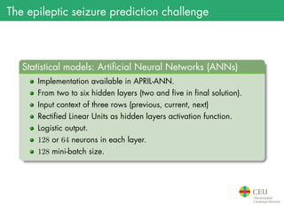 The epileptic seizure prediction challenge
.
Statistical models: Artificial Neural Networks (ANNs)
..
......
Implementation available in APRIL-ANN.
From two to six hidden layers (two and five in final solution).
Input context of three rows (previous, current, next)
Rectified Linear Units as hidden layers activation function.
Logistic output.
128 or 64 neurons in each layer.
128 mini-batch size.
 