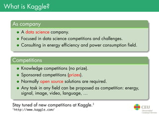 What is Kaggle?
.
As company
..
......
A data science company.
Focused in data science competitions and challenges.
Consulting in energy efficiency and power consumption field.
.
Competitions
..
......
Knowledge competitions (no prize).
Sponsored competitions (prizes).
Normally open source solutions are required.
Any task in any field can be proposed as competition: energy,
signal, image, video, language, …
Stay tuned of new competitions at Kaggle.1
1
http://www.kaggle.com/
 