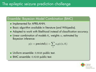 The epileptic seizure prediction challenge
.
Ensemble: Bayesian Model Combination (BMC)
..
......
Implemented for APRIL-ANN.
Basic algorithm available in literature (and Wikipedia).
Adapted to work with likelihood instead of classification accuracy.
Linear combination of models θi, weights αi estimated by
Bayesian inference:
p(c = pre-ictal|s) =
∑
i
αip(c|s, θi)
Uniform ensemble: 0.8048 public test.
BMC ensemble: 0.8249 public test.
 