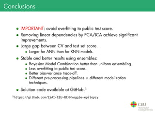 Conclusions
IMPORTANT: avoid overfitting to public test score.
Removing linear dependencies by PCA/ICA achieve significant
improvements.
Large gap between CV and test set score.
Larger for ANN than for KNN models.
Stable and better results using ensembles:
Bayesian Model Combination better than uniform ensembling.
Less overfitting to public test score.
Better bias-variance trade-off.
Different pre-processing pipelines × different modelization
techniques.
Solution code available at GitHub.3
3
https://github.com/ESAI-CEU-UCH/kaggle-epilepsy
 