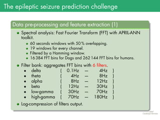 The epileptic seizure prediction challenge
.
Data pre-processing and feature extraction (1)
..
......
Spectral analysis: Fast Fourier Transform (FFT) with APRIL-ANN
toolkit.
60 seconds windows with 50 % overlapping.
19 windows for every channel.
Filtered by a Hamming window.
16 384 FFT bins for Dogs and 262 144 FFT bins for humans.
Filter bank: aggregates FFT bins with 6 filters.
• delta ( 0.1Hz — 4Hz )
• theta ( 4Hz — 8Hz )
• alpha ( 8Hz — 12Hz )
• beta ( 12Hz — 30Hz )
• low-gamma ( 30Hz — 70Hz )
• high-gamma ( 70Hz — 180Hz )
Log-compression of filters output.
 