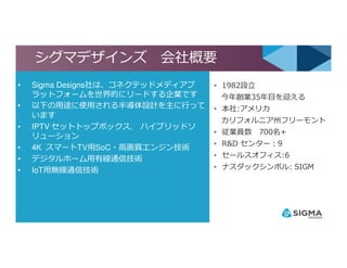 シグマデザインズ 会社概要
• 1982設⽴
今年創業35年目を迎える
• 本社:アメリカ
カリフォルニア州フリーモント
• 従業員数 700名+
• Sigma Designs社は、コネクテッドメディアプ
ラットフォームを世界的にリードする企業です
• 以下の用途に使用される半導体設計を主に⾏って
います
• IPTV セットトップボックス, ハイブリッドソ
リューション
4
• 従業員数 700名+
• R&D センター：9
• セールスオフィス:6
• ナスダックシンボル: SIGM
リューション
• 4K スマートTV用SoC・高画質エンジン技術
• デジタルホーム用有線通信技術
• IoT用無線通信技術
 