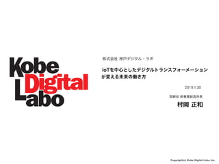 Copyright(c) Kobe Digital Labo Inc.
株式会社 神戸デジタル・ラボ
IoTを中心としたデジタルトランスフォーメーション
が変える未来の働き方
2019.1.30
取締役 新事業創造係長
村岡 正和
 