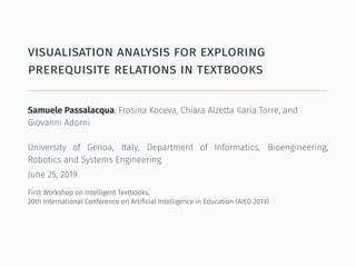 visualisation analysis for exploring
prerequisite relations in textbooks
Samuele Passalacqua, Frosina Koceva, Chiara Alzetta Ilaria Torre, and
Giovanni Adorni
University of Genoa, Italy, Department of Informatics, Bioengineering,
Robotics and Systems Engineering
June 25, 2019
First Workshop on Intelligent Textbooks,
20th International Conference on Artiﬁcial Intelligence in Education (AIED 2019)
 
