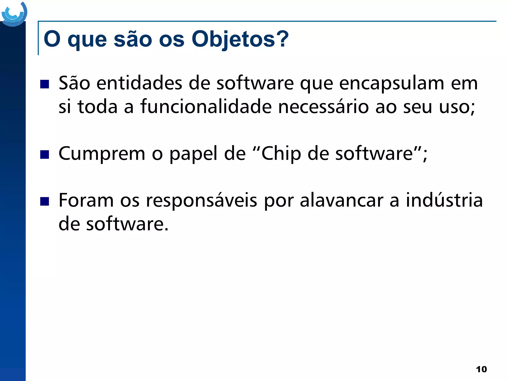 O que são os Objetos?
São entidades de software que encapsulam em
si toda a funcionalidade necessário ao seu uso;
Cumprem o papel de “Chip de software”;
Foram os responsáveis por alavancar a indústria
10
Foram os responsáveis por alavancar a indústria
de software.
 