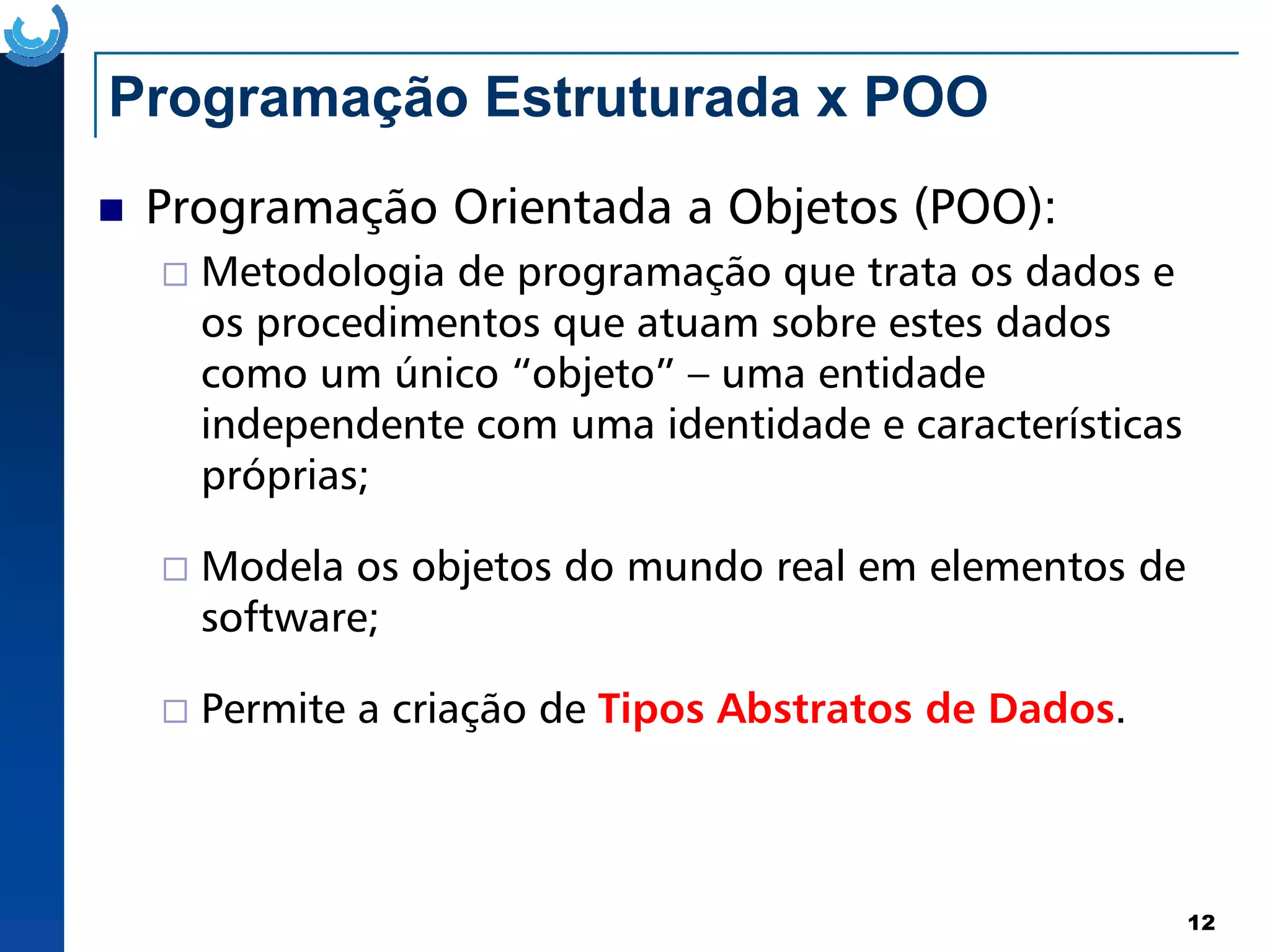 Programação Estruturada x POO
Programação Orientada a Objetos (POO):
Metodologia de programação que trata os dados e
os procedimentos que atuam sobre estes dados
como um único “objeto” – uma entidade
independente com uma identidade e características
próprias;
12
próprias;
Modela os objetos do mundo real em elementos de
software;
Permite a criação de Tipos Abstratos de Dados.
 