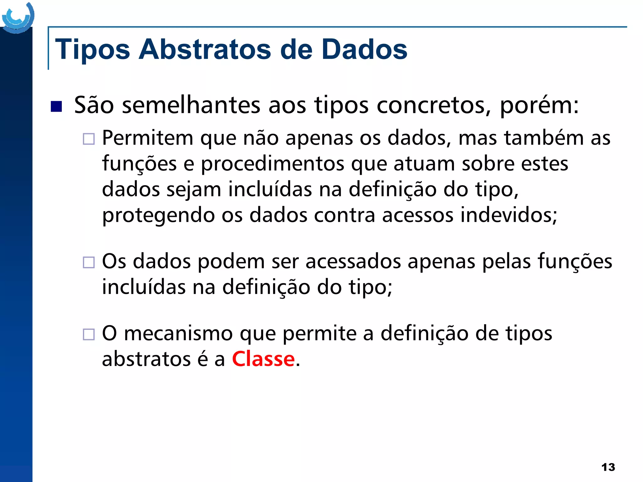 Tipos Abstratos de Dados
São semelhantes aos tipos concretos, porém:
Permitem que não apenas os dados, mas também as
funções e procedimentos que atuam sobre estes
dados sejam incluídas na definição do tipo,
protegendo os dados contra acessos indevidos;
13
Os dados podem ser acessados apenas pelas funções
incluídas na definição do tipo;
O mecanismo que permite a definição de tipos
abstratos é a Classe.
 
