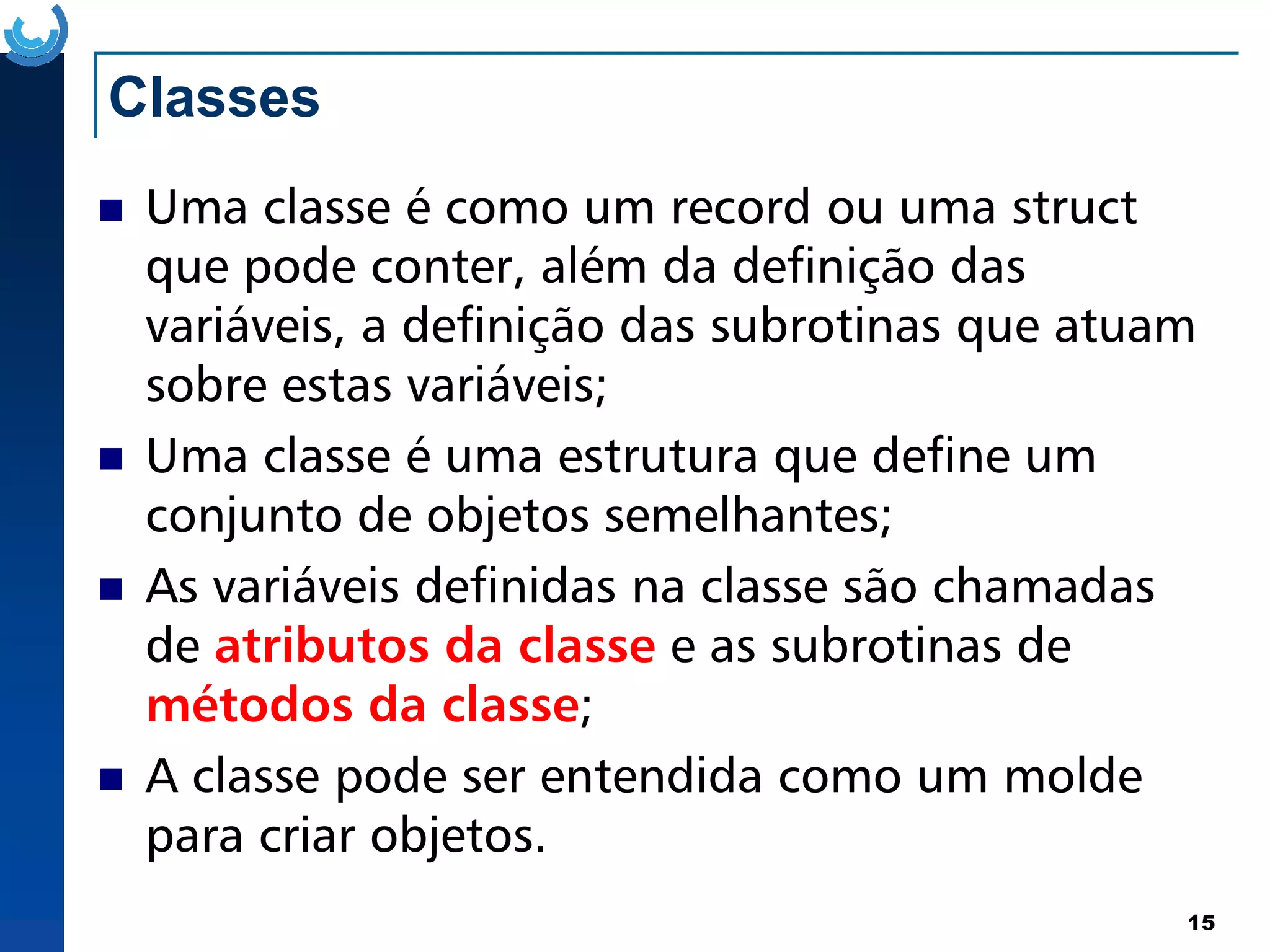 Classes
Uma classe é como um record ou uma struct
que pode conter, além da definição das
variáveis, a definição das subrotinas que atuam
sobre estas variáveis;
Uma classe é uma estrutura que define um
15
Uma classe é uma estrutura que define um
conjunto de objetos semelhantes;
As variáveis definidas na classe são chamadas
de atributos da classe e as subrotinas de
métodos da classe;
A classe pode ser entendida como um molde
para criar objetos.
 