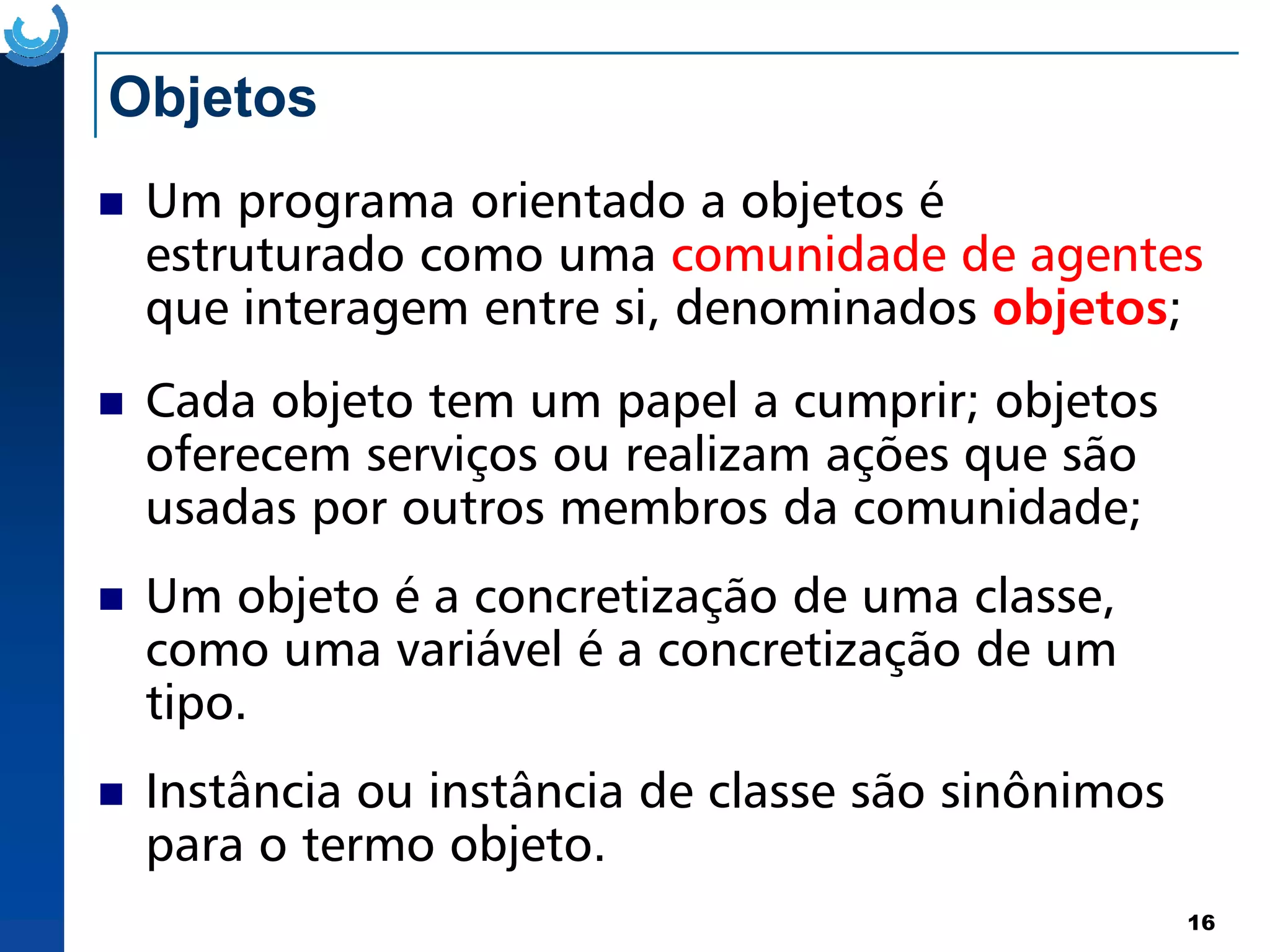 Objetos
Um programa orientado a objetos é
estruturado como uma comunidade de agentes
comunidade de agentes
que interagem entre si, denominados objetos;
Cada objeto tem um papel a cumprir; objetos
oferecem serviços ou realizam ações que são
16
oferecem serviços ou realizam ações que são
usadas por outros membros da comunidade;
Um objeto é a concretização de uma classe,
como uma variável é a concretização de um
tipo.
Instância ou instância de classe são sinônimos
para o termo objeto.
 