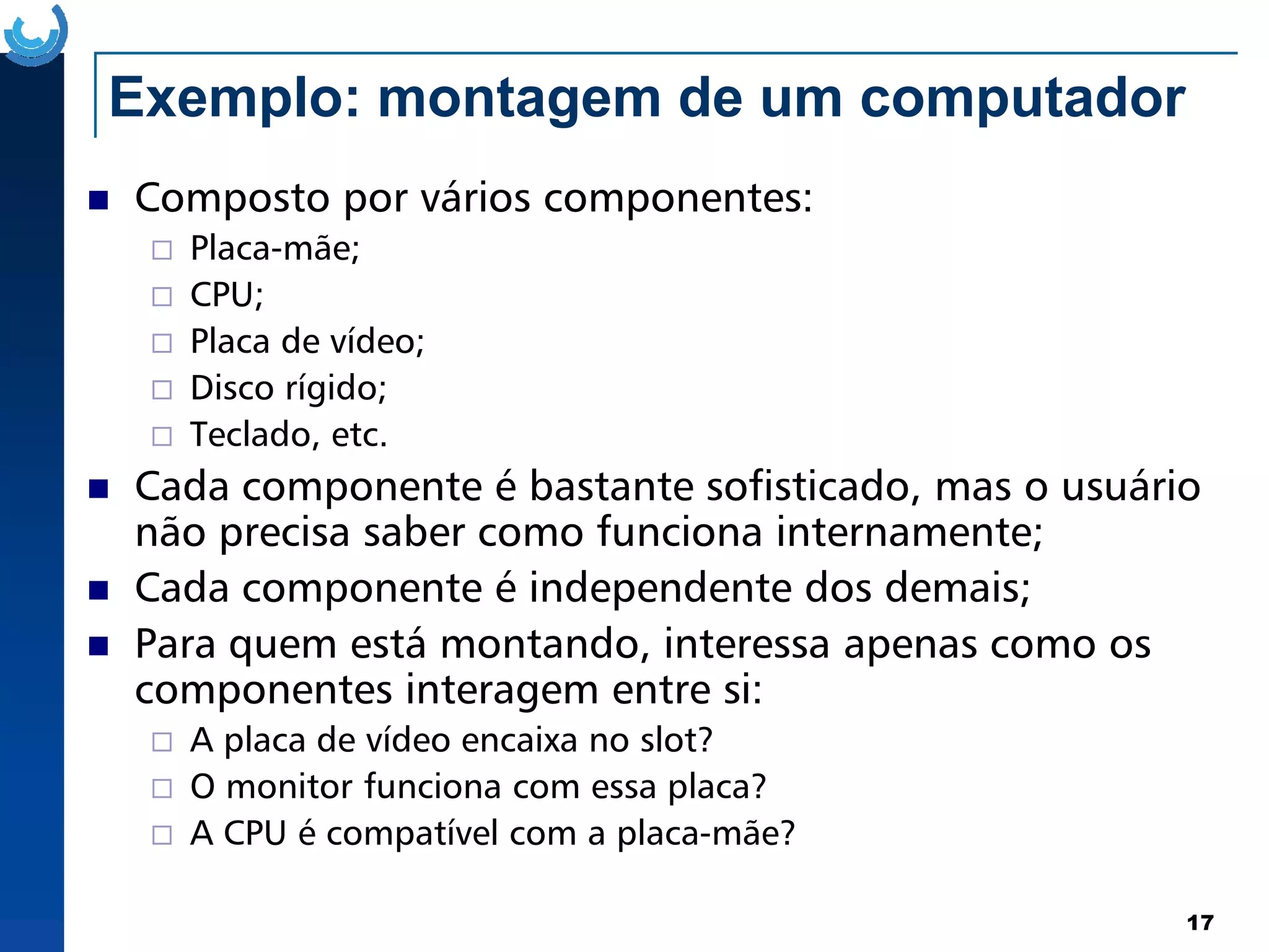 Exemplo: montagem de um computador
Composto por vários componentes:
Placa-mãe;
CPU;
Placa de vídeo;
Disco rígido;
Teclado, etc.
Cada componente é bastante sofisticado, mas o usuário
17
Cada componente é bastante sofisticado, mas o usuário
não precisa saber como funciona internamente;
Cada componente é independente dos demais;
Para quem está montando, interessa apenas como os
componentes interagem entre si:
A placa de vídeo encaixa no slot?
O monitor funciona com essa placa?
A CPU é compatível com a placa-mãe?
 