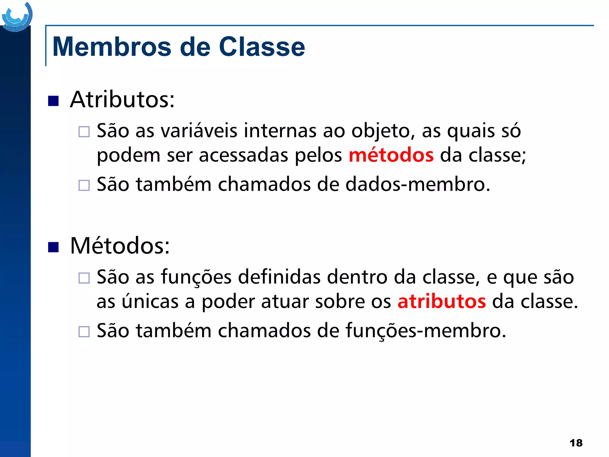 Membros de Classe
Atributos:
São as variáveis internas ao objeto, as quais só
podem ser acessadas pelos métodos da classe;
São também chamados de dados-membro.
18
Métodos:
São as funções definidas dentro da classe, e que são
as únicas a poder atuar sobre os atributos da classe.
São também chamados de funções-membro.
 