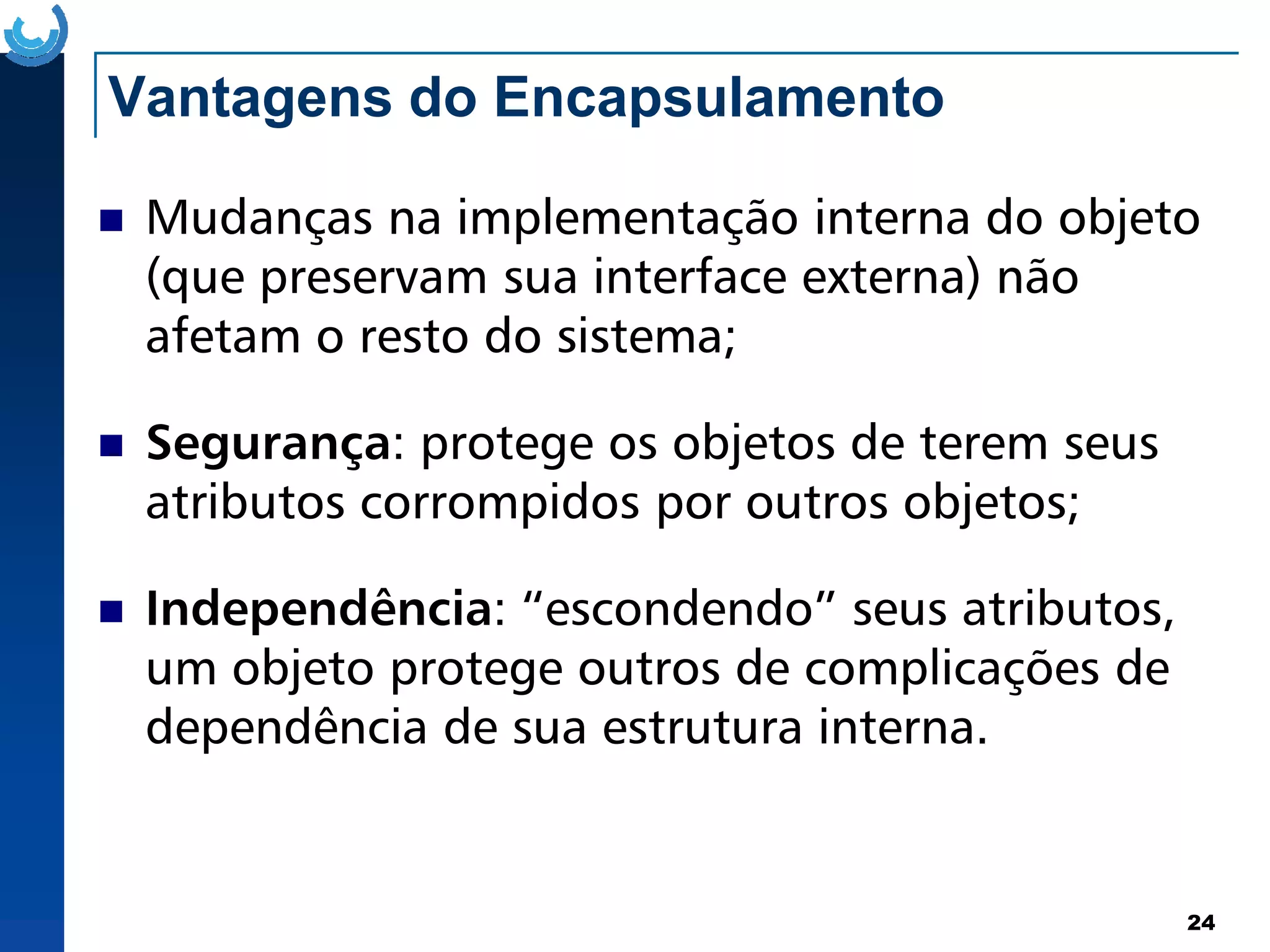 Vantagens do Encapsulamento
Mudanças na implementação interna do objeto
(que preservam sua interface externa) não
afetam o resto do sistema;
Segurança: protege os objetos de terem seus
atributos corrompidos por outros objetos;
24
atributos corrompidos por outros objetos;
Independência: “escondendo” seus atributos,
um objeto protege outros de complicações de
dependência de sua estrutura interna.
 