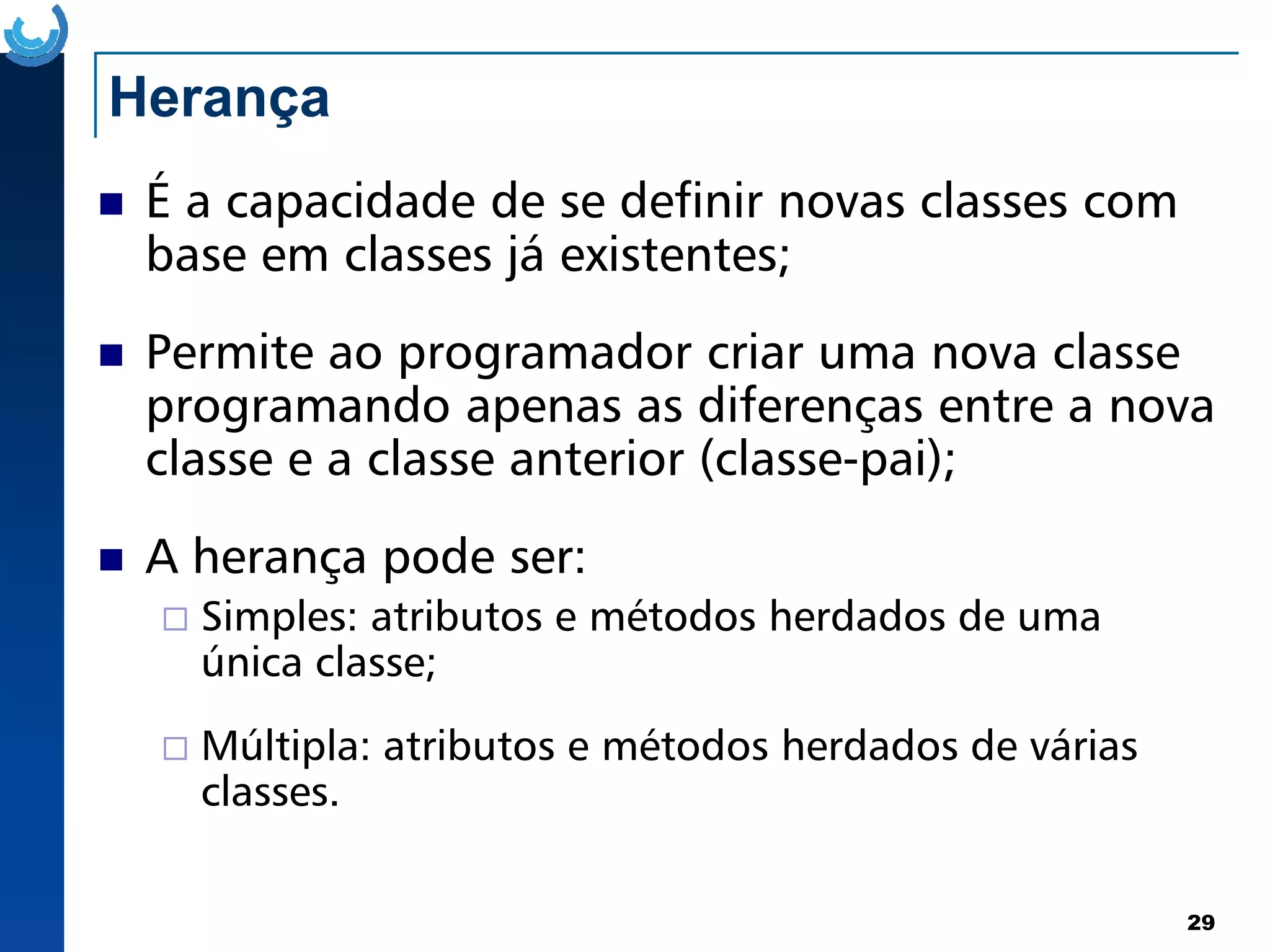 Herança
É a capacidade de se definir novas classes com
base em classes já existentes;
Permite ao programador criar uma nova classe
programando apenas as diferenças entre a nova
classe e a classe anterior (classe-pai);
29
classe e a classe anterior (classe-pai);
A herança pode ser:
Simples: atributos e métodos herdados de uma
única classe;
Múltipla: atributos e métodos herdados de várias
classes.
 