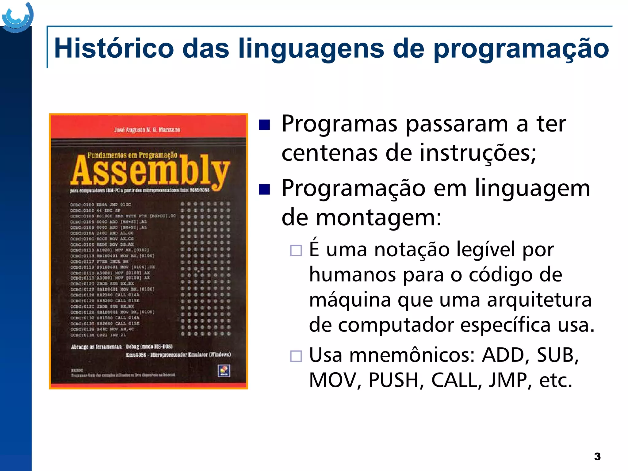 Histórico das linguagens de programação
Programas passaram a ter
centenas de instruções;
Programação em linguagem
de montagem:
3
É uma notação legível por
humanos para o código de
máquina que uma arquitetura
de computador específica usa.
Usa mnemônicos: ADD, SUB,
MOV, PUSH, CALL, JMP, etc.
 