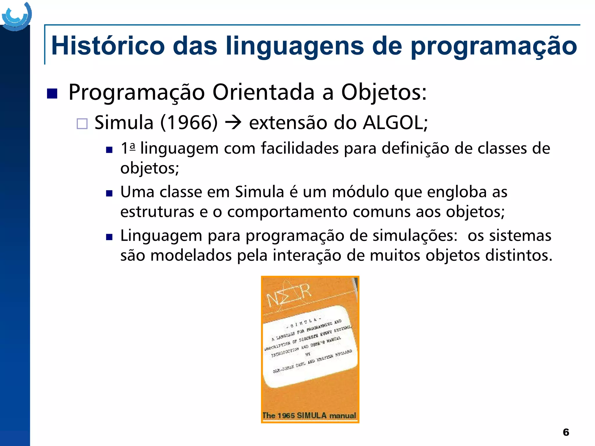 Histórico das linguagens de programação
Programação Orientada a Objetos:
Simula (1966) extensão do ALGOL;
1a linguagem com facilidades para definição de classes de
objetos;
Uma classe em Simula é um módulo que engloba as
estruturas e o comportamento comuns aos objetos;
6
Linguagem para programação de simulações: os sistemas
são modelados pela interação de muitos objetos distintos.
 
