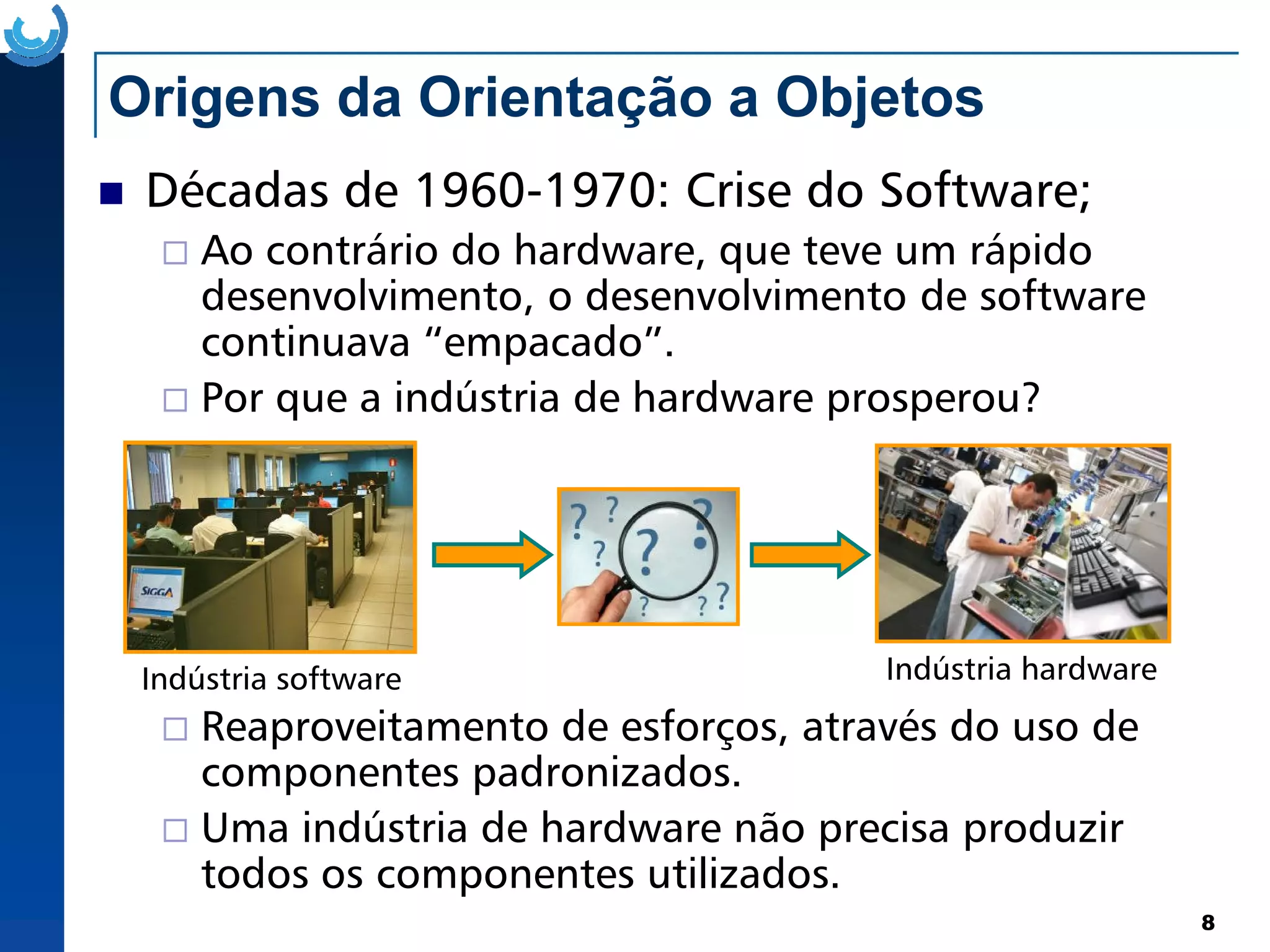 Origens da Orientação a Objetos
Décadas de 1960-1970: Crise do Software;
Ao contrário do hardware, que teve um rápido
desenvolvimento, o desenvolvimento de software
continuava “empacado”.
Por que a indústria de hardware prosperou?
8
Indústria software Indústria hardware
Reaproveitamento de esforços, através do uso de
componentes padronizados.
Uma indústria de hardware não precisa produzir
todos os componentes utilizados.
 