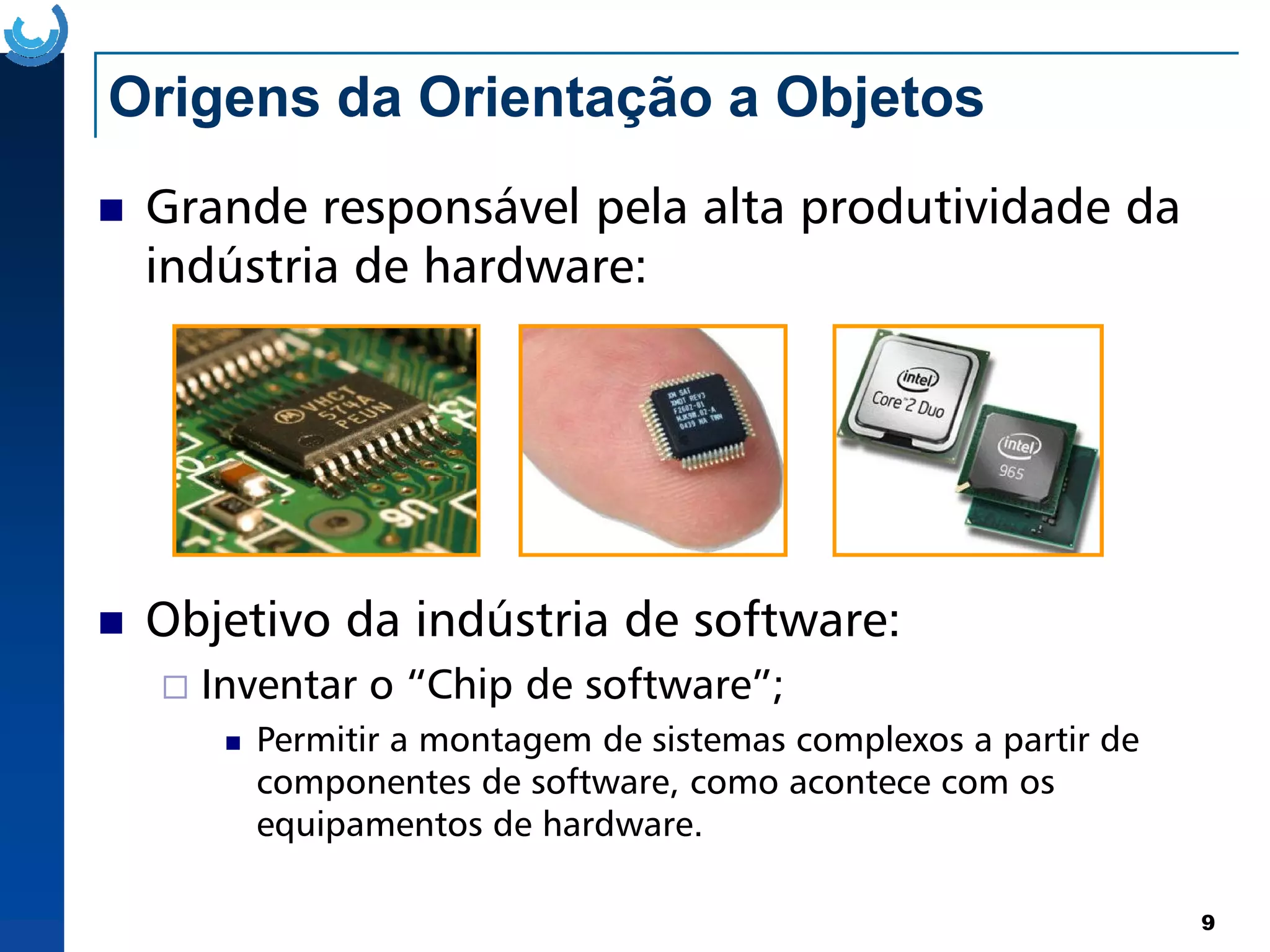 Origens da Orientação a Objetos
Grande responsável pela alta produtividade da
indústria de hardware:
9
Objetivo da indústria de software:
Inventar o “Chip de software”;
Permitir a montagem de sistemas complexos a partir de
componentes de software, como acontece com os
equipamentos de hardware.
 