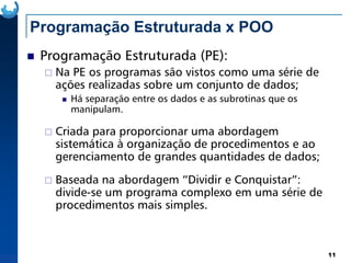 Programação Estruturada x POO
Programação Estruturada (PE):
Na PE os programas são vistos como uma série de
ações realizadas sobre um conjunto de dados;
Há separação entre os dados e as subrotinas que os
manipulam.
Criada para proporcionar uma abordagem
11
Criada para proporcionar uma abordagem
sistemática à organização de procedimentos e ao
gerenciamento de grandes quantidades de dados;
Baseada na abordagem “Dividir e Conquistar”:
divide-se um programa complexo em uma série de
procedimentos mais simples.
 