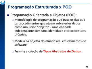 Programação Estruturada x POO
Programação Orientada a Objetos (POO):
Metodologia de programação que trata os dados e
os procedimentos que atuam sobre estes dados
como um único “objeto” – uma entidade
independente com uma identidade e características
próprias;
12
próprias;
Modela os objetos do mundo real em elementos de
software;
Permite a criação de Tipos Abstratos de Dados.
 