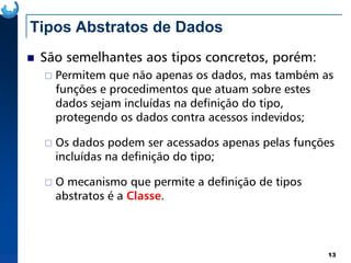 Tipos Abstratos de Dados
São semelhantes aos tipos concretos, porém:
Permitem que não apenas os dados, mas também as
funções e procedimentos que atuam sobre estes
dados sejam incluídas na definição do tipo,
protegendo os dados contra acessos indevidos;
13
Os dados podem ser acessados apenas pelas funções
incluídas na definição do tipo;
O mecanismo que permite a definição de tipos
abstratos é a Classe.
 