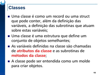 Classes
Uma classe é como um record ou uma struct
que pode conter, além da definição das
variáveis, a definição das subrotinas que atuam
sobre estas variáveis;
Uma classe é uma estrutura que define um
15
Uma classe é uma estrutura que define um
conjunto de objetos semelhantes;
As variáveis definidas na classe são chamadas
de atributos da classe e as subrotinas de
métodos da classe;
A classe pode ser entendida como um molde
para criar objetos.
 