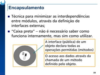 Encapsulamento
Técnica para minimizar as interdependências
entre módulos, através da definição de
interfaces externas;
“Caixa preta” – não é necessário saber como
funciona internamente, mas sim como utilizar.
23
funciona internamente, mas sim como utilizar.
A interface (pública) de um
objeto declara todas as
operações permitidas (métodos)
O acesso aos dados através da
chamada de um método
definido pelo objeto.
 