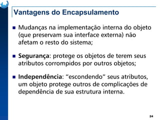 Vantagens do Encapsulamento
Mudanças na implementação interna do objeto
(que preservam sua interface externa) não
afetam o resto do sistema;
Segurança: protege os objetos de terem seus
atributos corrompidos por outros objetos;
24
atributos corrompidos por outros objetos;
Independência: “escondendo” seus atributos,
um objeto protege outros de complicações de
dependência de sua estrutura interna.
 