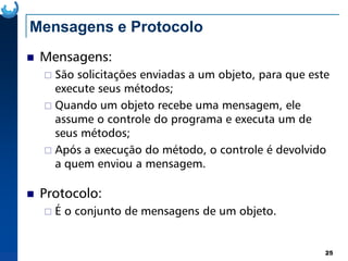 Mensagens e Protocolo
Mensagens:
São solicitações enviadas a um objeto, para que este
execute seus métodos;
Quando um objeto recebe uma mensagem, ele
assume o controle do programa e executa um de
seus métodos;
25
seus métodos;
Após a execução do método, o controle é devolvido
a quem enviou a mensagem.
Protocolo:
É o conjunto de mensagens de um objeto.
 