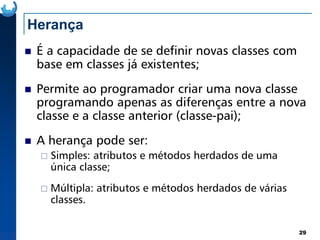 Herança
É a capacidade de se definir novas classes com
base em classes já existentes;
Permite ao programador criar uma nova classe
programando apenas as diferenças entre a nova
classe e a classe anterior (classe-pai);
29
classe e a classe anterior (classe-pai);
A herança pode ser:
Simples: atributos e métodos herdados de uma
única classe;
Múltipla: atributos e métodos herdados de várias
classes.
 