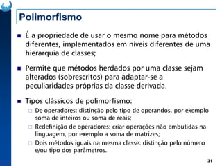 Polimorfismo
É a propriedade de usar o mesmo nome para métodos
diferentes, implementados em níveis diferentes de uma
hierarquia de classes;
Permite que métodos herdados por uma classe sejam
alterados (sobrescritos) para adaptar-se a
peculiaridades próprias da classe derivada.
31
peculiaridades próprias da classe derivada.
Tipos clássicos de polimorfismo:
De operadores: distinção pelo tipo de operandos, por exemplo
soma de inteiros ou soma de reais;
Redefinição de operadores: criar operações não embutidas na
linguagem, por exemplo a soma de matrizes;
Dois métodos iguais na mesma classe: distinção pelo número
e/ou tipo dos parâmetros.
 