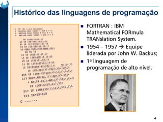 Histórico das linguagens de programação
FORTRAN : IBM
Mathematical FORmula
TRANslation System.
1954 – 1957 Equipe
liderada por John W. Backus;
1a linguagem de
4
1a linguagem de
programação de alto nível.
 