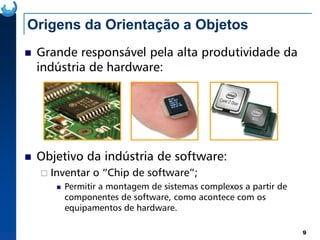 Origens da Orientação a Objetos
Grande responsável pela alta produtividade da
indústria de hardware:
9
Objetivo da indústria de software:
Inventar o “Chip de software”;
Permitir a montagem de sistemas complexos a partir de
componentes de software, como acontece com os
equipamentos de hardware.
 