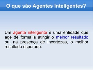 O que são Agentes Inteligentes? Um  agente inteligente  é uma entidade que age de forma a atingir o  melhor resultado  ou, na presença de incertezas, o melhor resultado esperado.   
