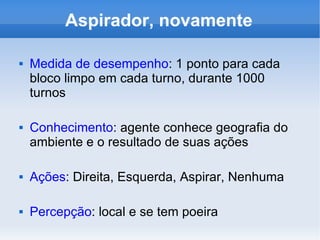 Aspirador, novamente Medida de desempenho : 1 ponto para cada bloco limpo em cada turno, durante 1000 turnos Conhecimento : agente conhece geografia do ambiente e o resultado de suas ações Ações : Direita, Esquerda, Aspirar, Nenhuma Percepção : local e se tem poeira 