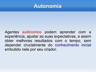 Autonomia Agentes  autônomos  podem aprender com a experiência, ajustar as suas expectativas, e assim obter melhores resultados com o tempo, sem depender crucialmente do  conhecimento inicial  embutido nele por seu criador. 