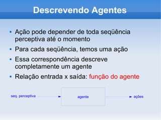 Descrevendo Agentes Ação pode depender de toda seqüência perceptiva até o momento Para cada seqüência, temos uma ação Essa correspondência descreve completamente um agente Relação entrada x saída:  função do agente seq. perceptiva ações 
