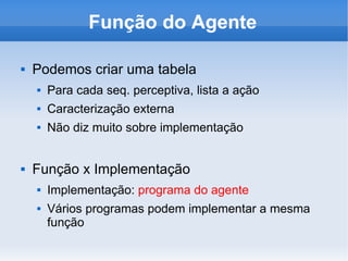 Função do Agente Podemos criar uma tabela Para cada seq. perceptiva, lista a ação Caracterização externa Não diz muito sobre implementação Função x Implementação Implementação:  programa do agente Vários programas podem implementar a mesma função 